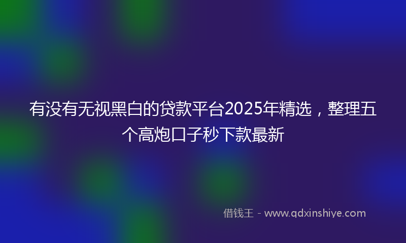有没有无视黑白的贷款平台2025年精选，整理五个高炮口子秒下款最新