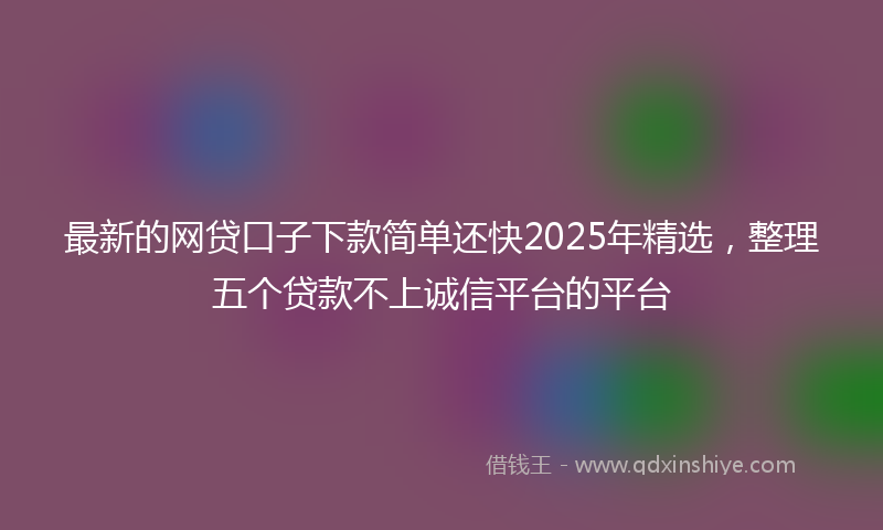 最新的网贷口子下款简单还快2025年精选，整理五个贷款不上诚信平台的平台