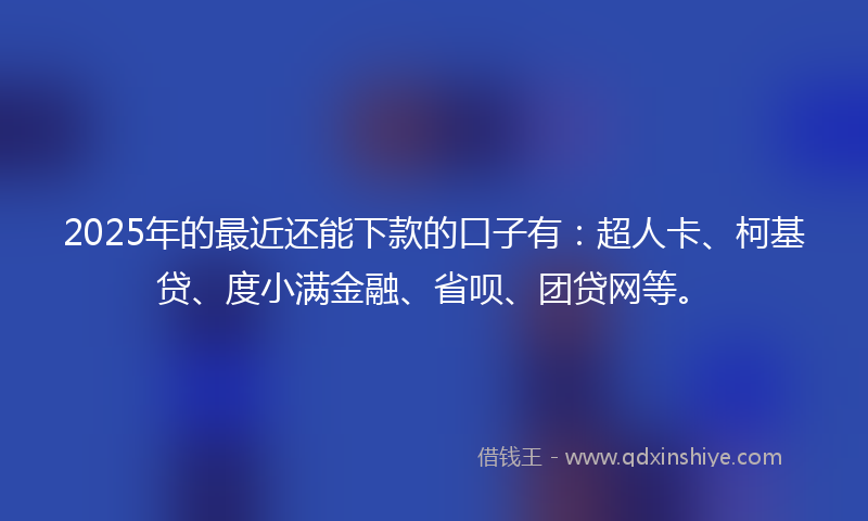 2025年的最近还能下款的口子有：超人卡、柯基贷、度小满金融、省呗、团贷网等。