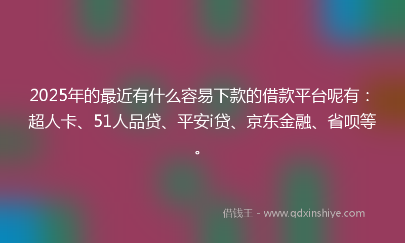 2025年的最近有什么容易下款的借款平台呢有：超人卡、51人品贷、平安i贷、京东金融、省呗等。