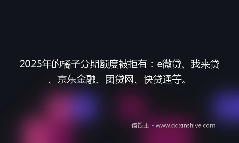 2025年的橘子分期额度被拒有：e微贷、我来贷、京东金融、团贷网、快贷通等。