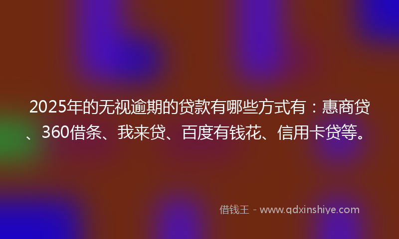 2025年的无视逾期的贷款有哪些方式有：惠商贷、360借条、我来贷、百度有钱花、信用卡贷等。