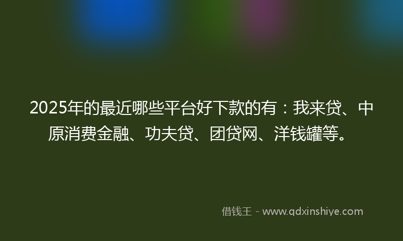 2025年的最近哪些平台好下款的有：我来贷、中原消费金融、功夫贷、团贷网、洋钱罐等。