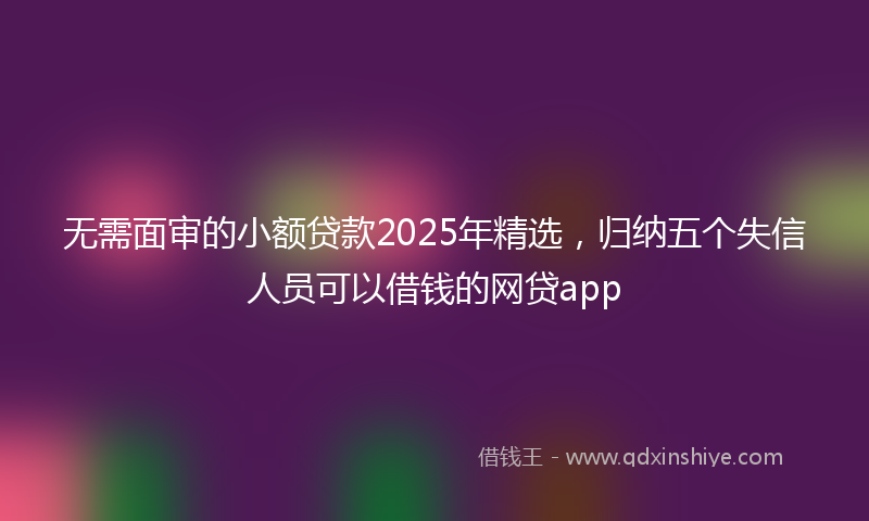 无需面审的小额贷款2025年精选，归纳五个失信人员可以借钱的网贷app