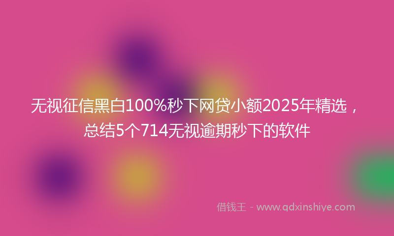无视征信黑白100%秒下网贷小额2025年精选，总结5个714无视逾期秒下的软件