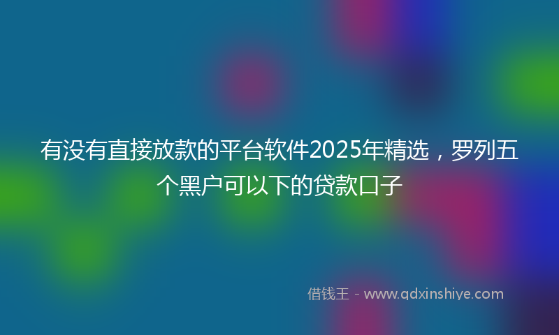 有没有直接放款的平台软件2025年精选，罗列五个黑户可以下的贷款口子