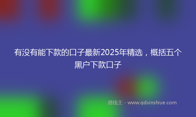 有没有能下款的口子最新2025年精选，概括五个黑户下款口子