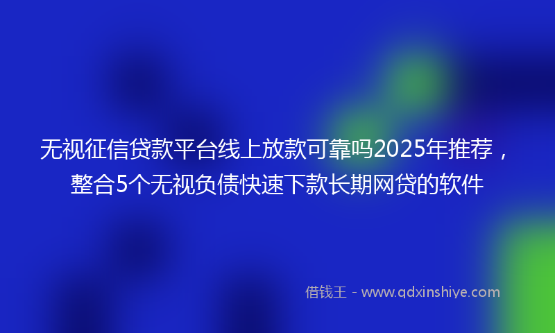 无视征信贷款平台线上放款可靠吗2025年推荐，整合5个无视负债快速下款长期网贷的软件