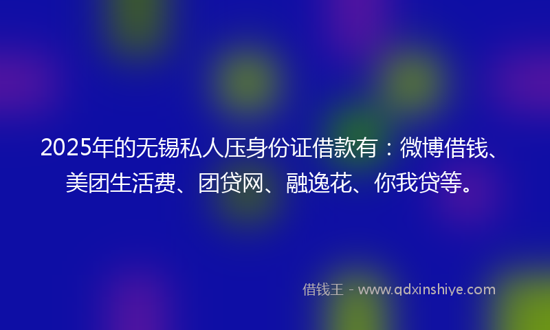 2025年的无锡私人压身份证借款有：微博借钱、美团生活费、团贷网、融逸花、你我贷等。
