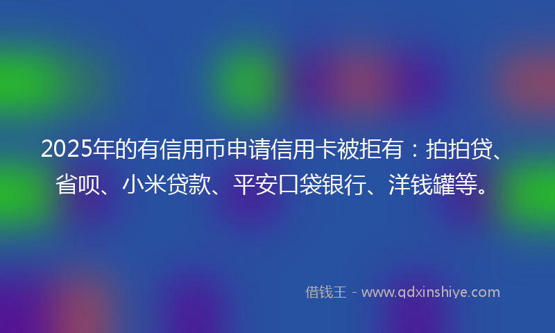 2025年的有信用币申请信用卡被拒有：拍拍贷、省呗、小米贷款、平安口袋银行、洋钱罐等。