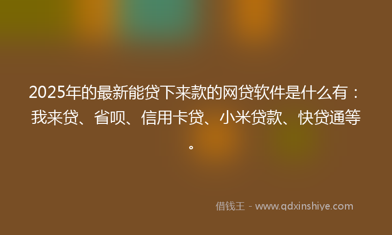 2025年的最新能贷下来款的网贷软件是什么有：我来贷、省呗、信用卡贷、小米贷款、快贷通等。