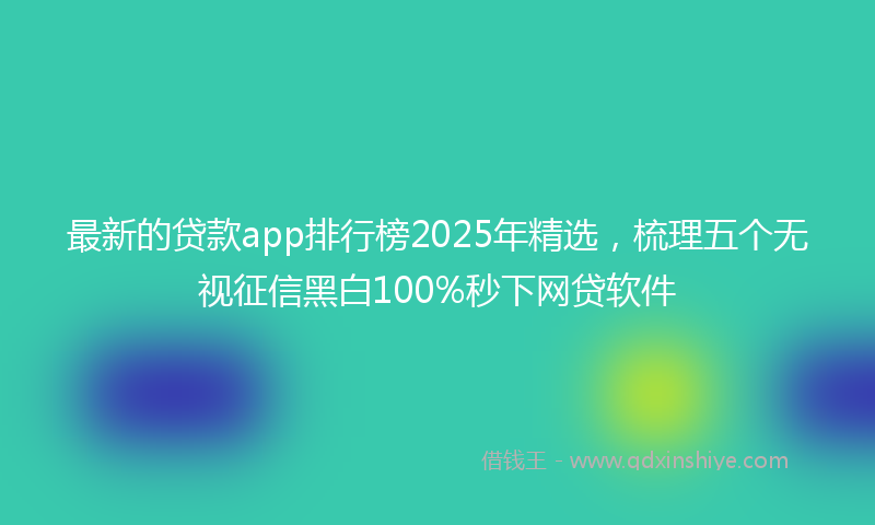 最新的贷款app排行榜2025年精选，梳理五个无视征信黑白100%秒下网贷软件