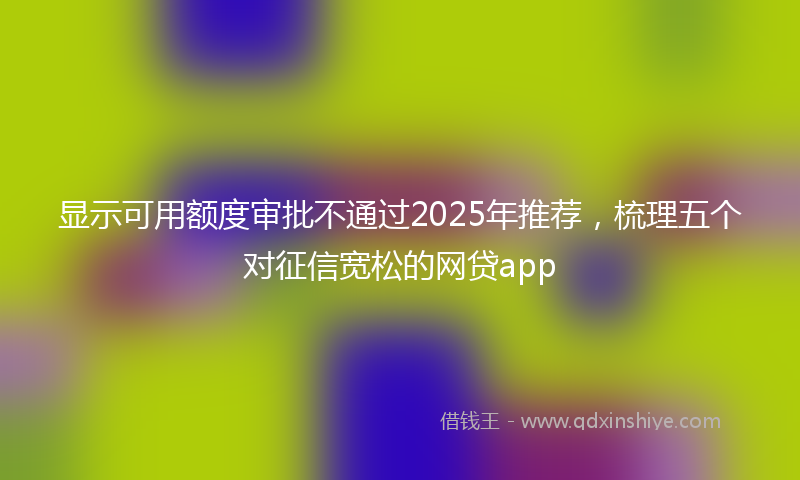 显示可用额度审批不通过2025年推荐，梳理五个对征信宽松的网贷app