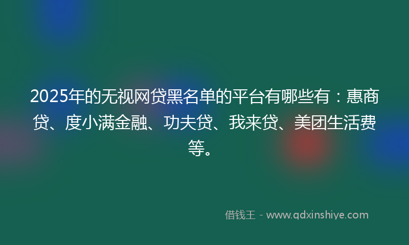2025年的无视网贷黑名单的平台有哪些有：惠商贷、度小满金融、功夫贷、我来贷、美团生活费等。