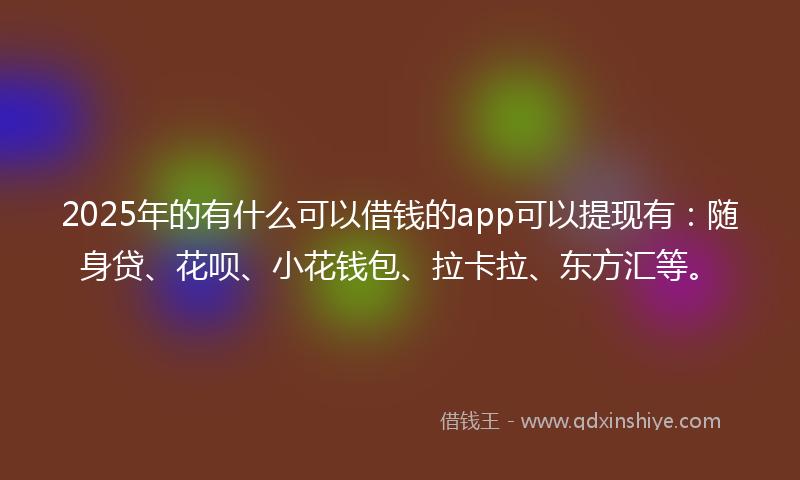 2025年的有什么可以借钱的app可以提现有：随身贷、花呗、小花钱包、拉卡拉、东方汇等。
