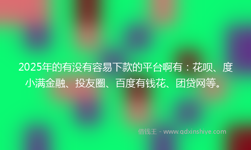 2025年的有没有容易下款的平台啊有：花呗、度小满金融、投友圈、百度有钱花、团贷网等。