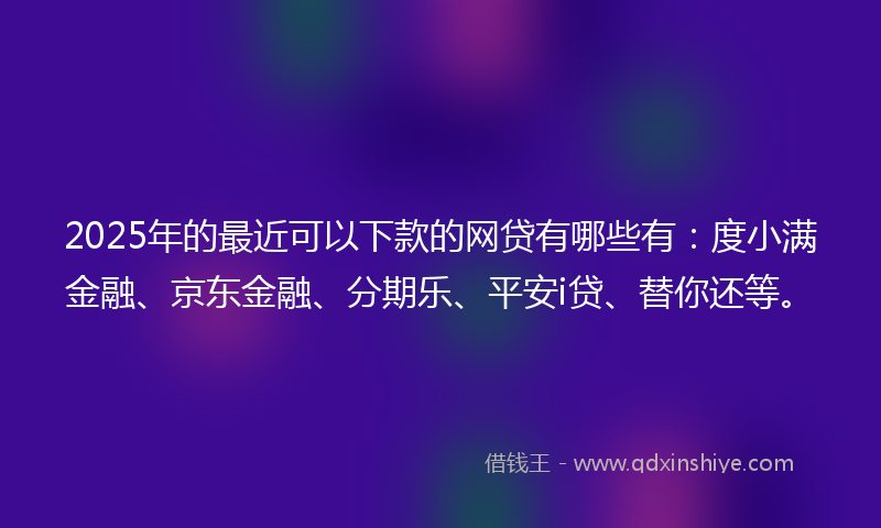 2025年的最近可以下款的网贷有哪些有：度小满金融、京东金融、分期乐、平安i贷、替你还等。