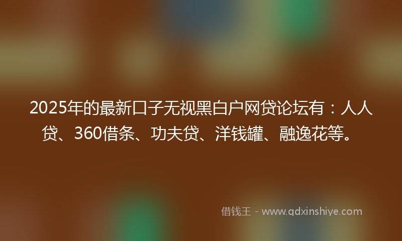 2025年的最新口子无视黑白户网贷论坛有：人人贷、360借条、功夫贷、洋钱罐、融逸花等。