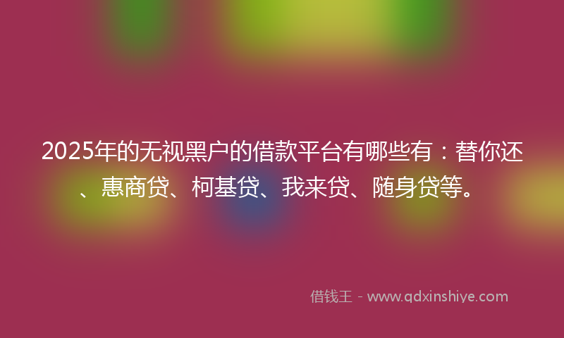 2025年的无视黑户的借款平台有哪些有：替你还、惠商贷、柯基贷、我来贷、随身贷等。