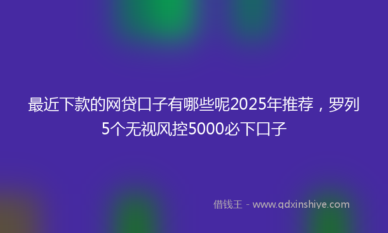 最近下款的网贷口子有哪些呢2025年推荐，罗列5个无视风控5000必下口子