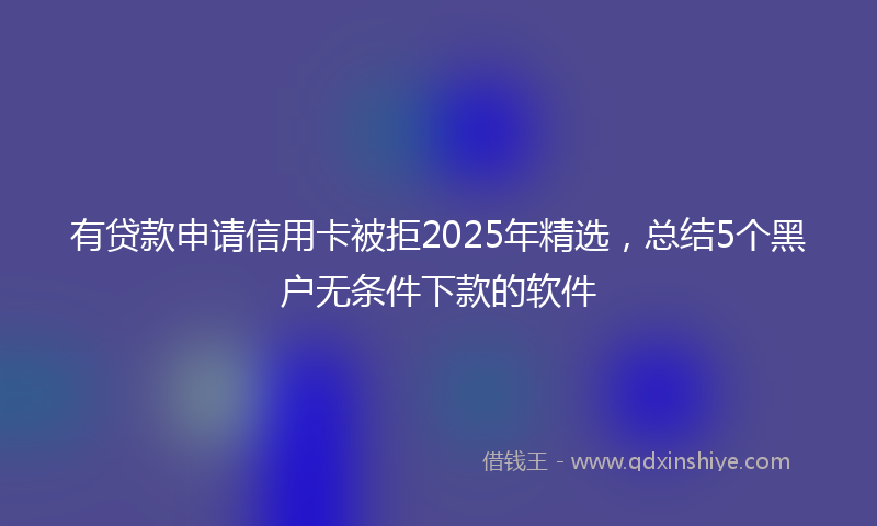 有贷款申请信用卡被拒2025年精选，总结5个黑户无条件下款的软件