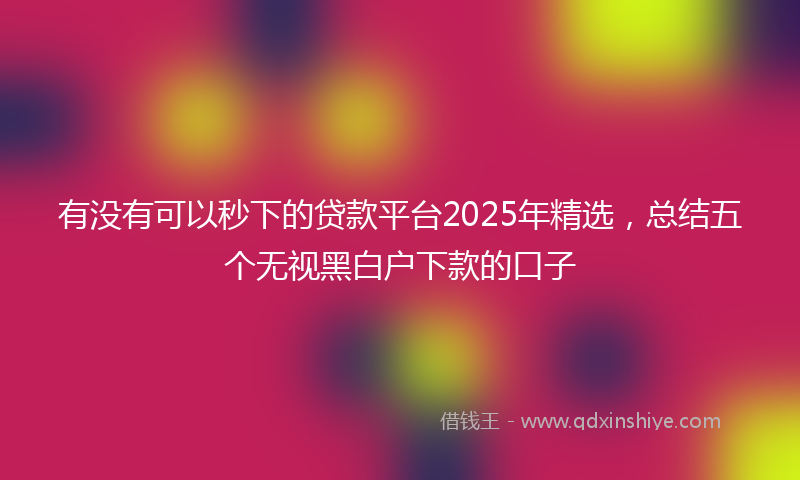 有没有可以秒下的贷款平台2025年精选，总结五个无视黑白户下款的口子
