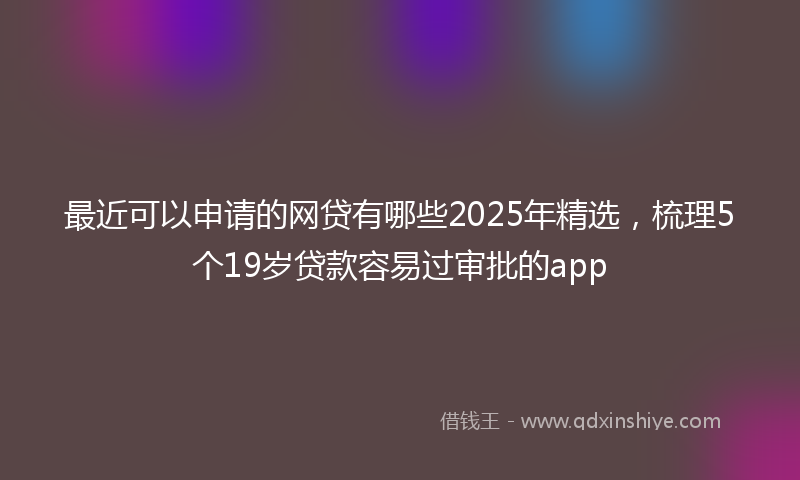 最近可以申请的网贷有哪些2025年精选，梳理5个19岁贷款容易过审批的app
