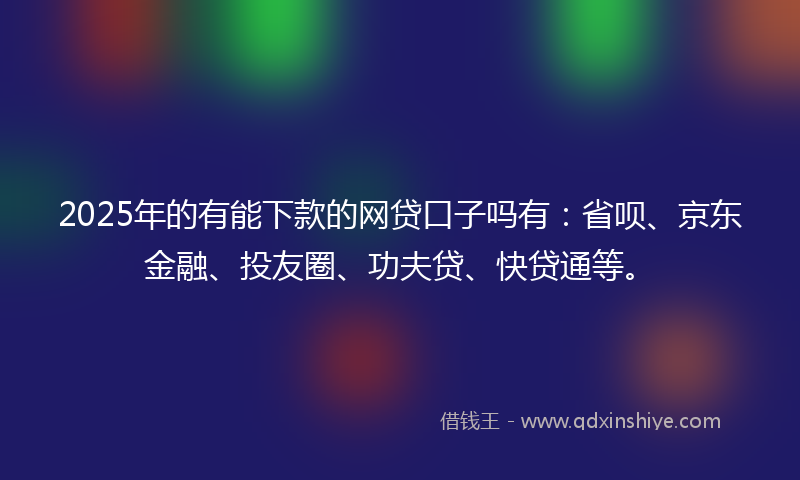 2025年的有能下款的网贷口子吗有：省呗、京东金融、投友圈、功夫贷、快贷通等。