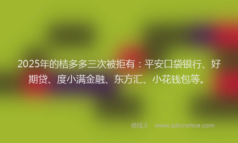 2025年的桔多多三次被拒有：平安口袋银行、好期贷、度小满金融、东方汇、小花钱包等。