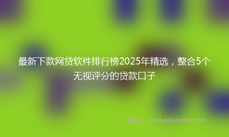 最新下款网贷软件排行榜2025年精选，整合5个无视评分的贷款口子