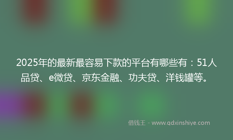 2025年的最新最容易下款的平台有哪些有：51人品贷、e微贷、京东金融、功夫贷、洋钱罐等。