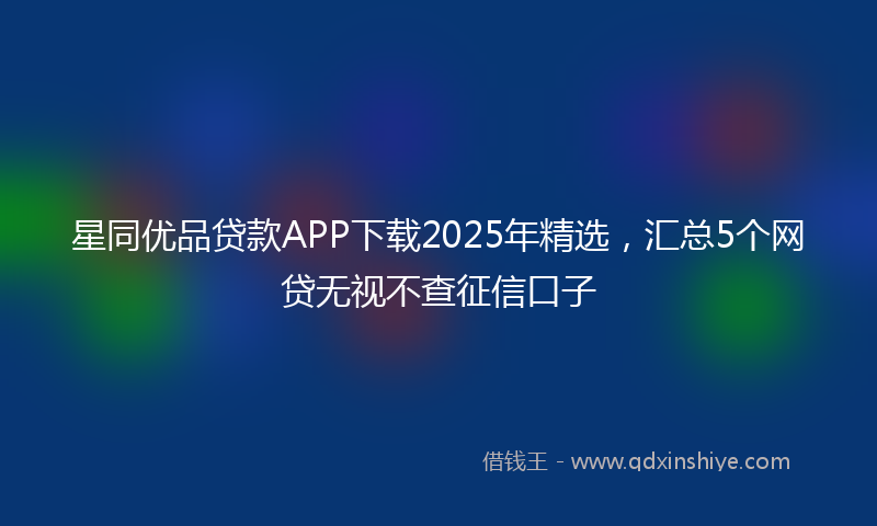 星同优品贷款APP下载2025年精选，汇总5个网贷无视不查征信口子