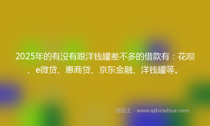2025年的有没有跟洋钱罐差不多的借款有：花呗、e微贷、惠商贷、京东金融、洋钱罐等。