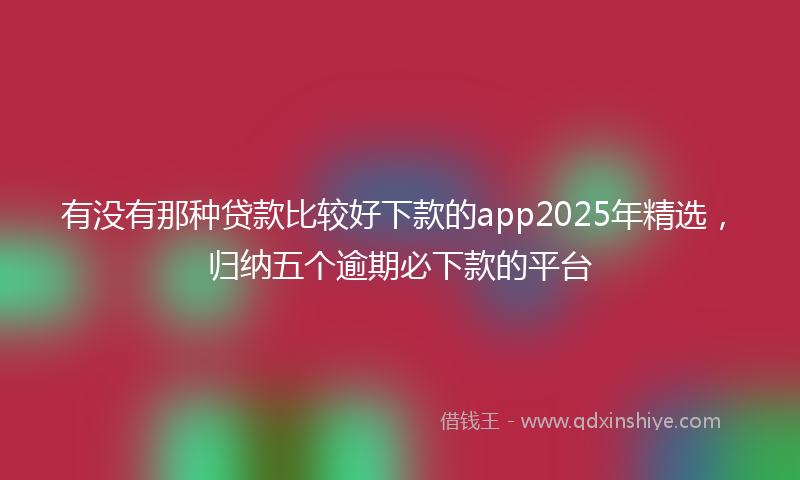 有没有那种贷款比较好下款的app2025年精选，归纳五个逾期必下款的平台