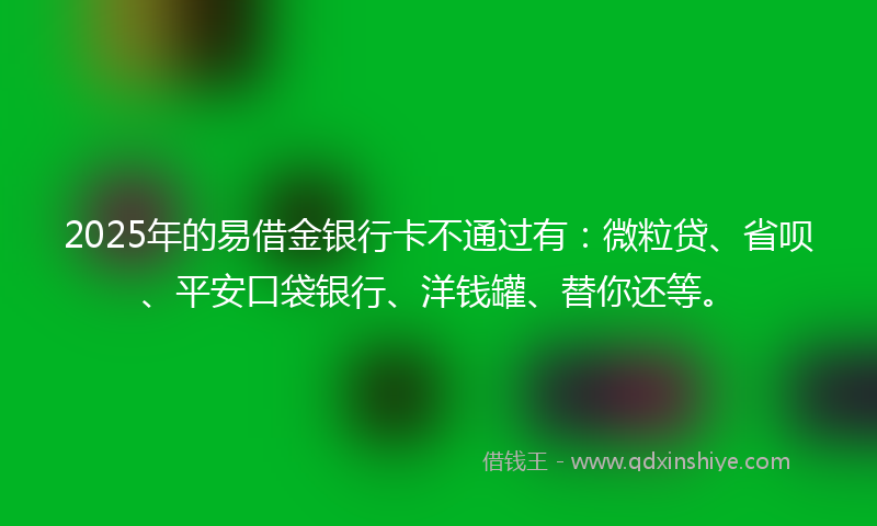 2025年的易借金银行卡不通过有：微粒贷、省呗、平安口袋银行、洋钱罐、替你还等。