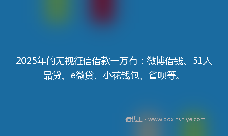 2025年的无视征信借款一万有：微博借钱、51人品贷、e微贷、小花钱包、省呗等。