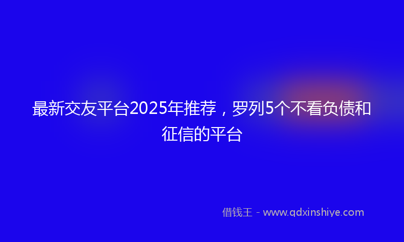 最新交友平台2025年推荐，罗列5个不看负债和征信的平台