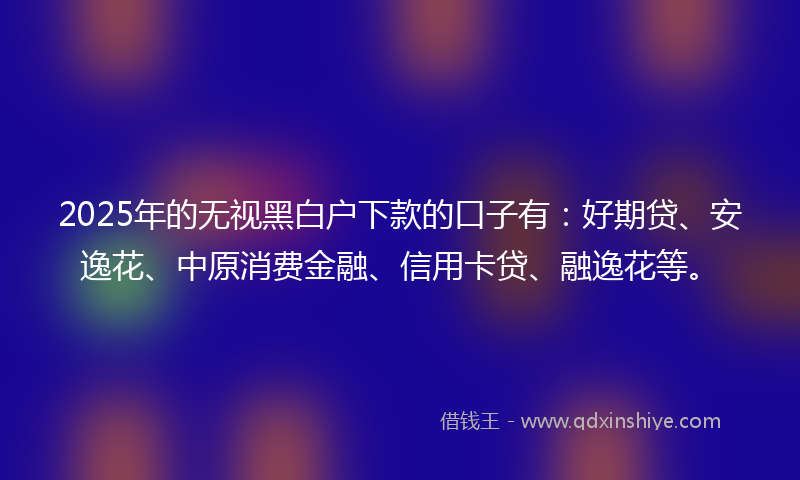 2025年的无视黑白户下款的口子有：好期贷、安逸花、中原消费金融、信用卡贷、融逸花等。