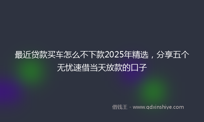 最近贷款买车怎么不下款2025年精选，分享五个无忧速借当天放款的口子