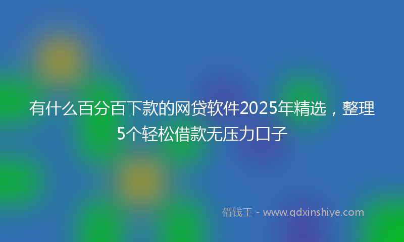 有什么百分百下款的网贷软件2025年精选，整理5个轻松借款无压力口子