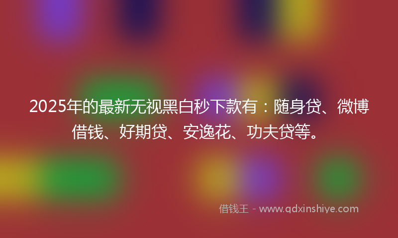2025年的最新无视黑白秒下款有：随身贷、微博借钱、好期贷、安逸花、功夫贷等。