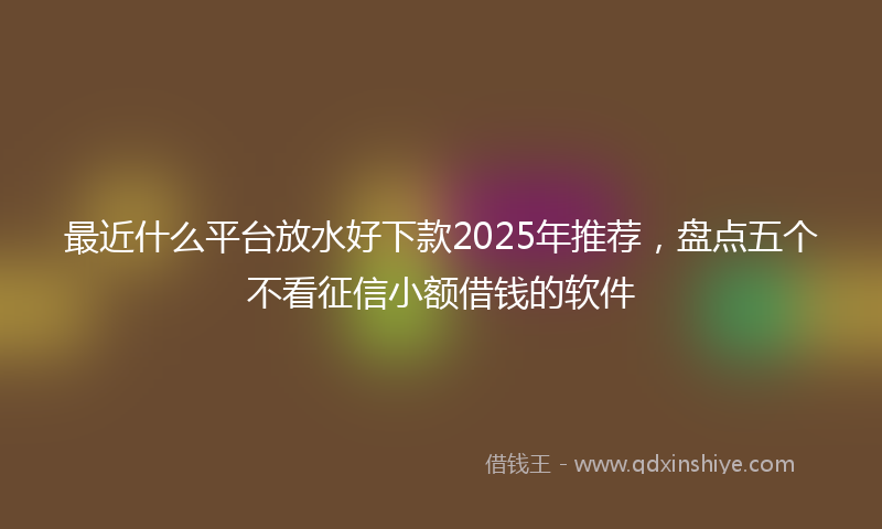 最近什么平台放水好下款2025年推荐，盘点五个不看征信小额借钱的软件