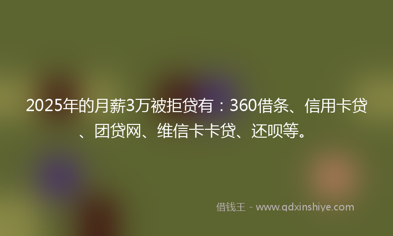 2025年的月薪3万被拒贷有：360借条、信用卡贷、团贷网、维信卡卡贷、还呗等。