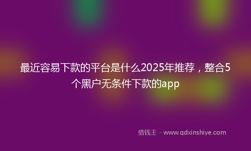 最近容易下款的平台是什么2025年推荐，整合5个黑户无条件下款的app