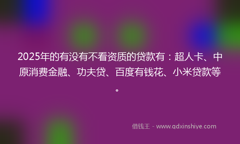 2025年的有没有不看资质的贷款有：超人卡、中原消费金融、功夫贷、百度有钱花、小米贷款等。