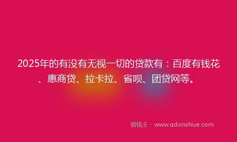 2025年的有没有无视一切的贷款有：百度有钱花、惠商贷、拉卡拉、省呗、团贷网等。