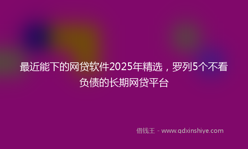 最近能下的网贷软件2025年精选，罗列5个不看负债的长期网贷平台