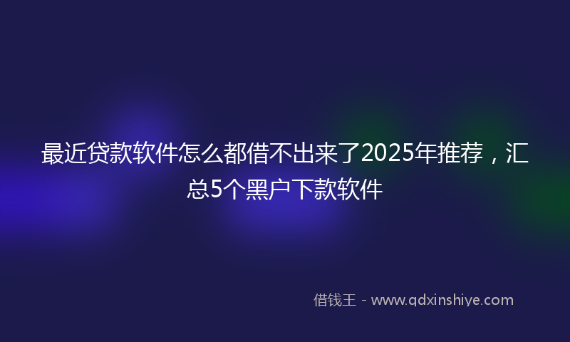 最近贷款软件怎么都借不出来了2025年推荐，汇总5个黑户下款软件