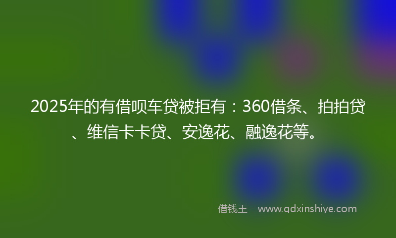 2025年的有借呗车贷被拒有：360借条、拍拍贷、维信卡卡贷、安逸花、融逸花等。