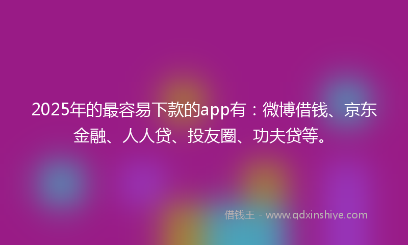 2025年的最容易下款的app有：微博借钱、京东金融、人人贷、投友圈、功夫贷等。
